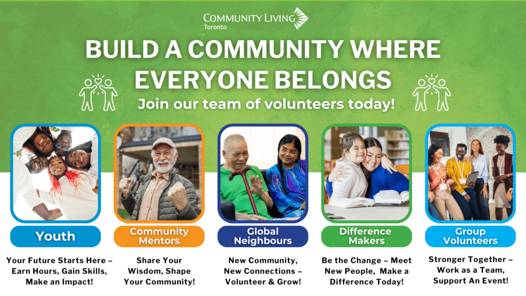 This image says: Community Living Toronto. Build a community where everyone belongs. Join our team of volunteers today! Youth: Your future starts here - earn hours, gain skills, make an impact! Community mentors: share your wisdom, shape your community! Global neighbours: new community, new connections - volunteer & grow! Difference makers: Be the change - meet new people, make a difference today! Group volunteers: stronger together - work as a team support an event!